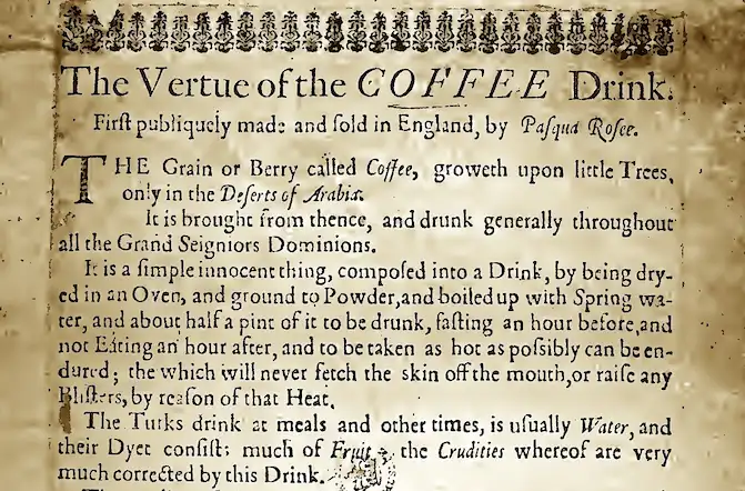 In 1652, Pasqua Rosée's "The Vertue of the Coffee Drink," he produced this document to promote his and London's first coffee house, telling the people that the beverage was a healthy, medicinal, and sober alternative to alcohol